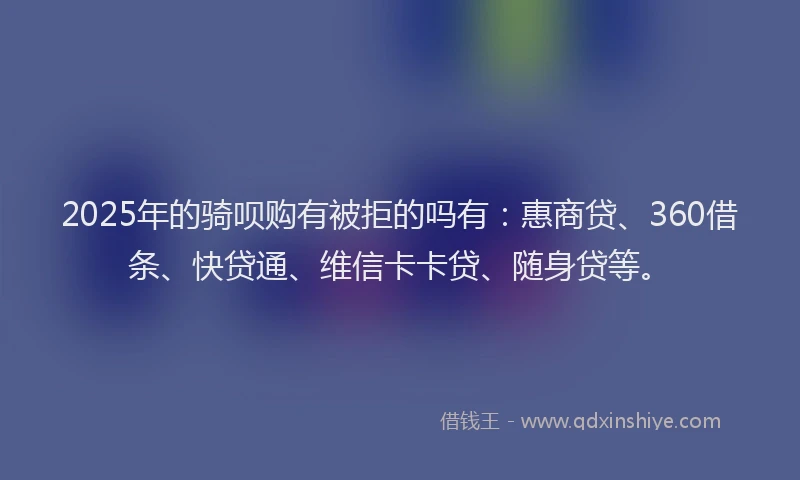 2025年的骑呗购有被拒的吗有：惠商贷、360借条、快贷通、维信卡卡贷、随身贷等。