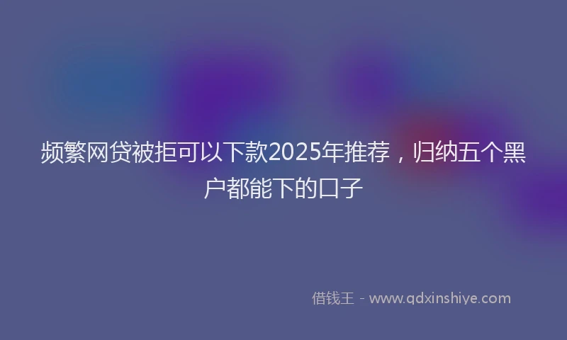 频繁网贷被拒可以下款2025年推荐，归纳五个黑户都能下的口子