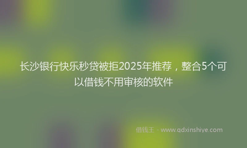 长沙银行快乐秒贷被拒2025年推荐，整合5个可以借钱不用审核的软件