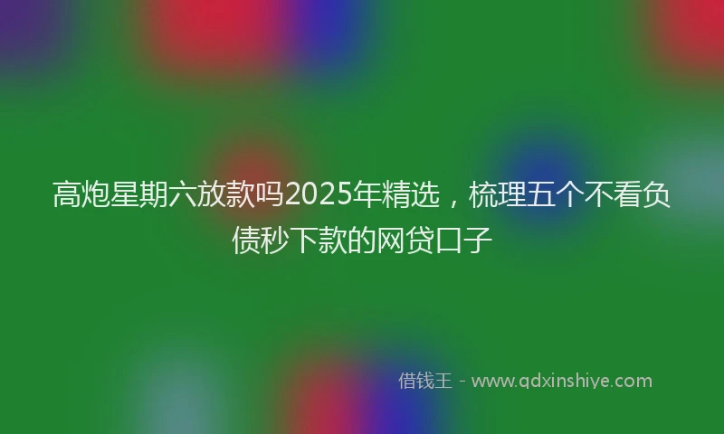 高炮星期六放款吗2025年精选，梳理五个不看负债秒下款的网贷口子