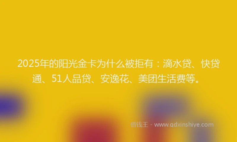 2025年的阳光金卡为什么被拒有：滴水贷、快贷通、51人品贷、安逸花、美团生活费等。