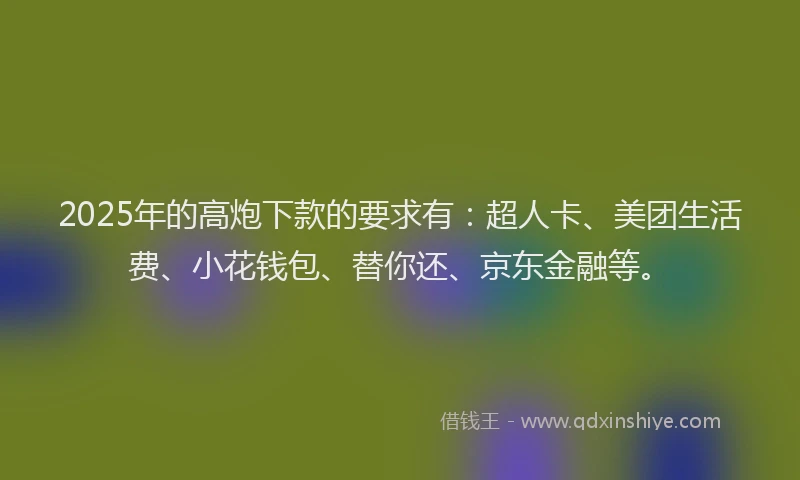 2025年的高炮下款的要求有：超人卡、美团生活费、小花钱包、替你还、京东金融等。