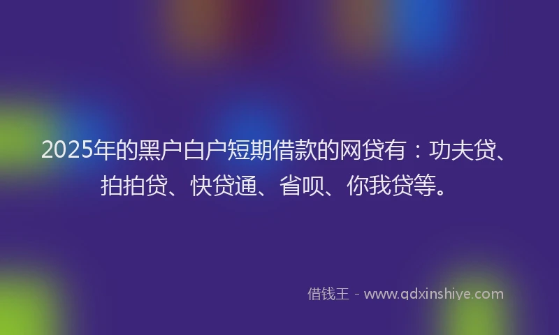 2025年的黑户白户短期借款的网贷有：功夫贷、拍拍贷、快贷通、省呗、你我贷等。