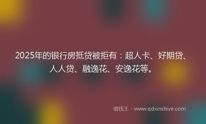 2025年的银行房抵贷被拒有：超人卡、好期贷、人人贷、融逸花、安逸花等。