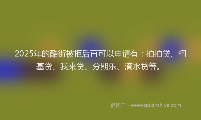 2025年的酷街被拒后再可以申请有：拍拍贷、柯基贷、我来贷、分期乐、滴水贷等。