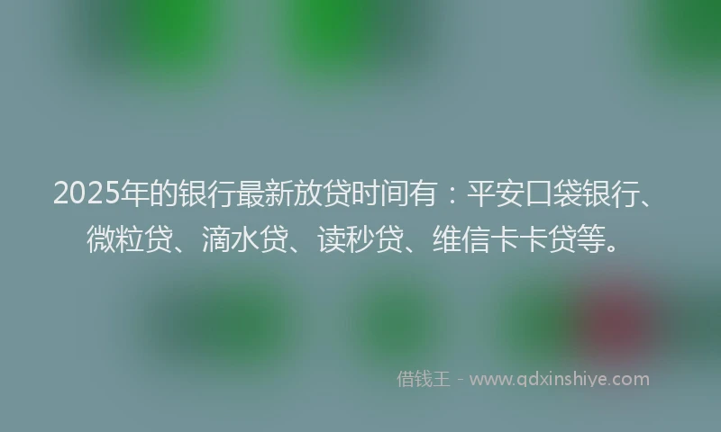 2025年的银行最新放贷时间有：平安口袋银行、微粒贷、滴水贷、读秒贷、维信卡卡贷等。