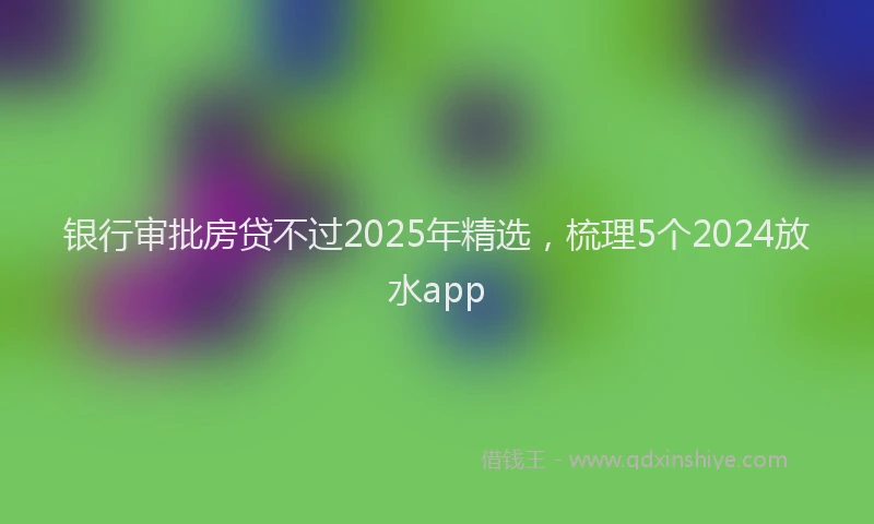 银行审批房贷不过2025年精选，梳理5个2024放水app