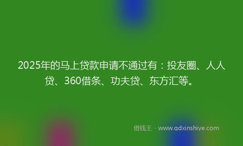 2025年的马上贷款申请不通过有：投友圈、人人贷、360借条、功夫贷、东方汇等。