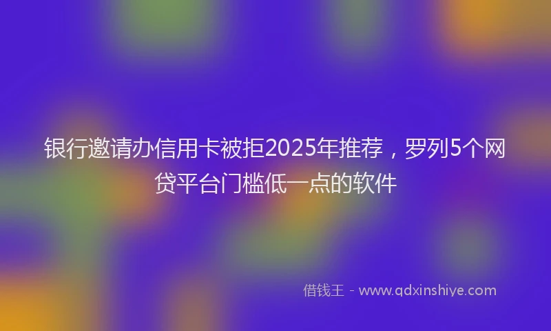 银行邀请办信用卡被拒2025年推荐，罗列5个网贷平台门槛低一点的软件