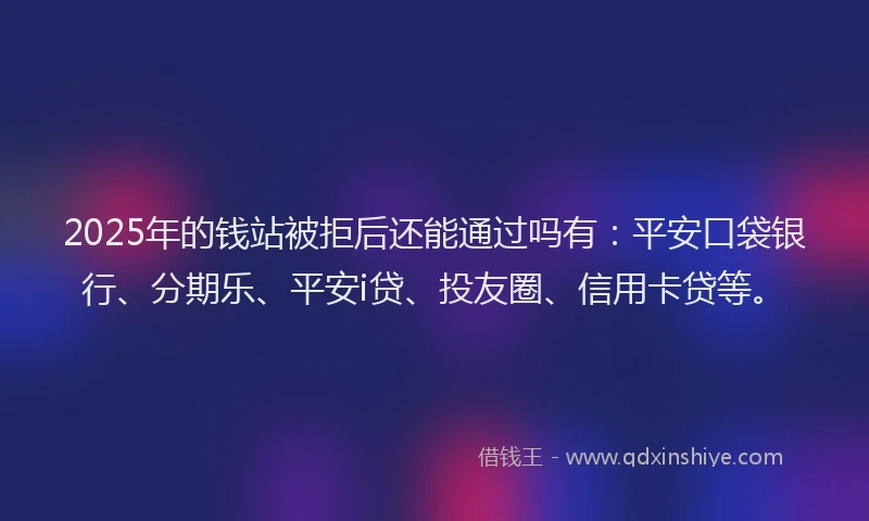 2025年的钱站被拒后还能通过吗有：平安口袋银行、分期乐、平安i贷、投友圈、信用卡贷等。
