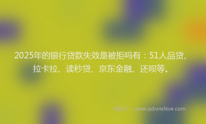 2025年的银行贷款失效是被拒吗有：51人品贷、拉卡拉、读秒贷、京东金融、还呗等。