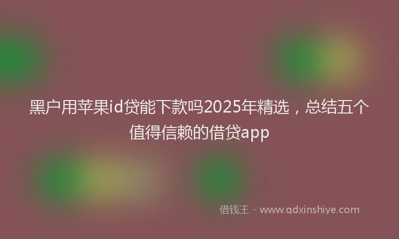 黑户用苹果id贷能下款吗2025年精选，总结五个值得信赖的借贷app