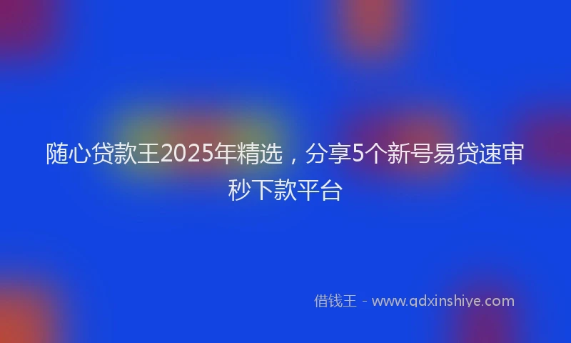 随心贷款王2025年精选，分享5个新号易贷速审秒下款平台