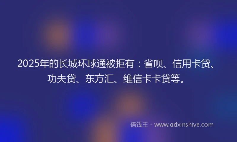 2025年的长城环球通被拒有：省呗、信用卡贷、功夫贷、东方汇、维信卡卡贷等。