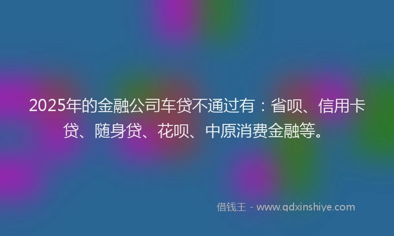 2025年的金融公司车贷不通过有：省呗、信用卡贷、随身贷、花呗、中原消费金融等。
