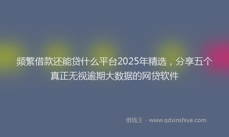 频繁借款还能贷什么平台2025年精选，分享五个真正无视逾期大数据的网贷软件