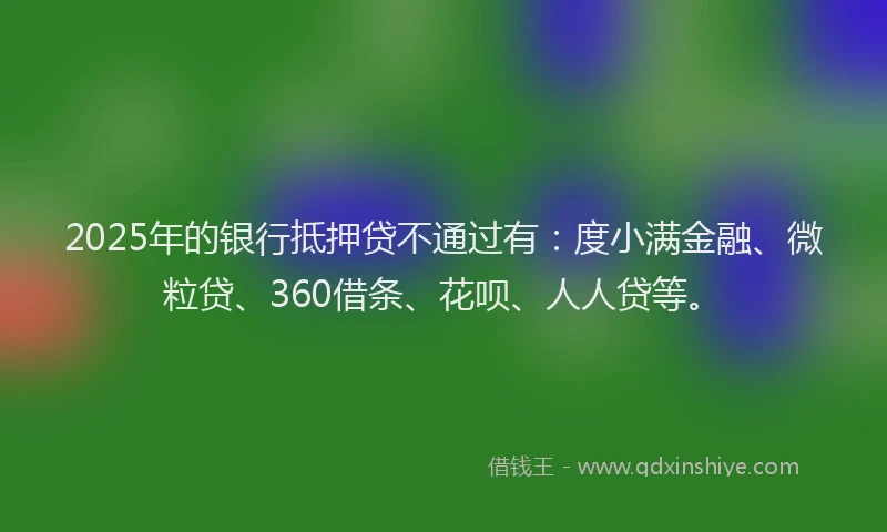 2025年的银行抵押贷不通过有：度小满金融、微粒贷、360借条、花呗、人人贷等。