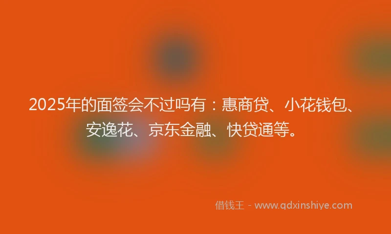 2025年的面签会不过吗有：惠商贷、小花钱包、安逸花、京东金融、快贷通等。