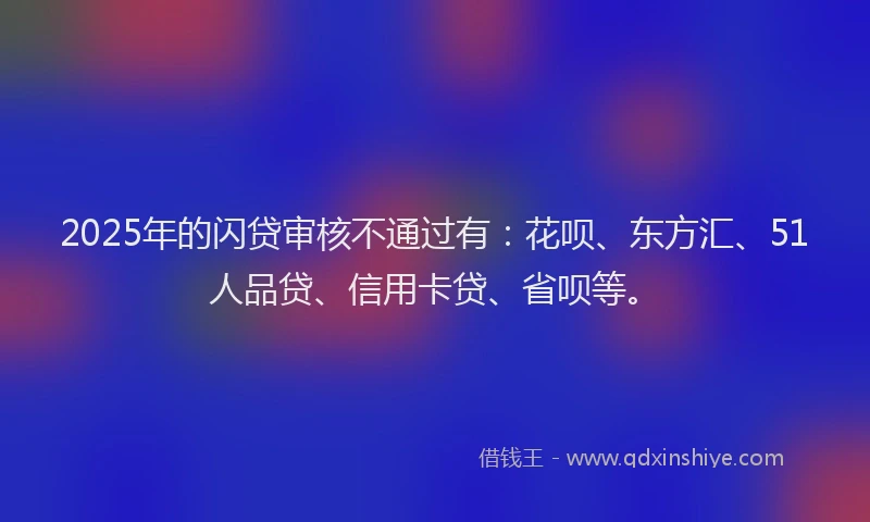 2025年的闪贷审核不通过有：花呗、东方汇、51人品贷、信用卡贷、省呗等。