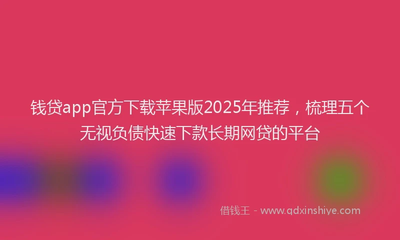 钱贷app官方下载苹果版2025年推荐，梳理五个无视负债快速下款长期网贷的平台