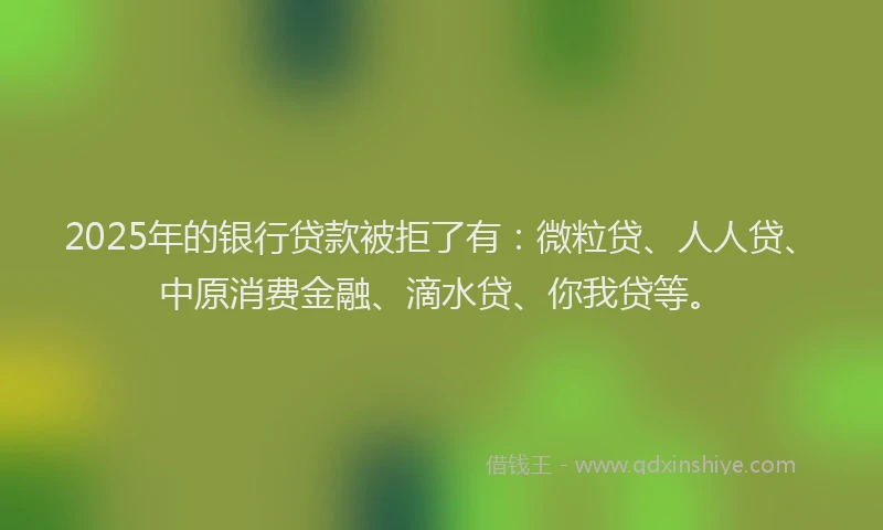 2025年的银行贷款被拒了有：微粒贷、人人贷、中原消费金融、滴水贷、你我贷等。
