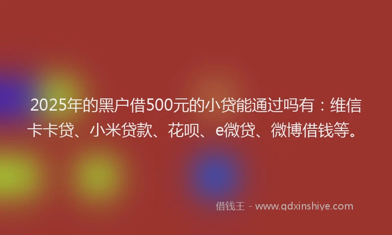 2025年的黑户借500元的小贷能通过吗有：维信卡卡贷、小米贷款、花呗、e微贷、微博借钱等。