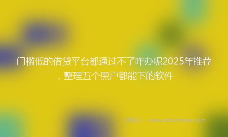 门槛低的借贷平台都通过不了咋办呢2025年推荐，整理五个黑户都能下的软件