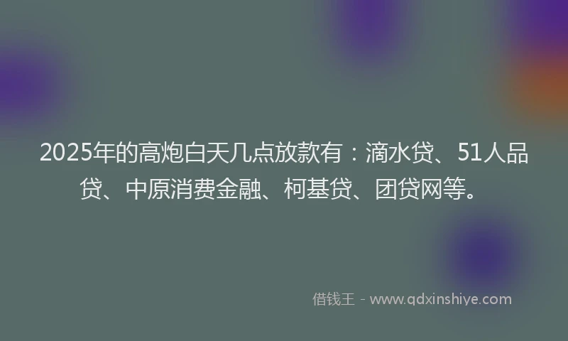 2025年的高炮白天几点放款有：滴水贷、51人品贷、中原消费金融、柯基贷、团贷网等。