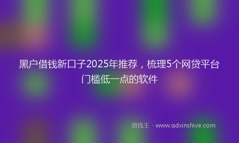 黑户借钱新口子2025年推荐，梳理5个网贷平台门槛低一点的软件