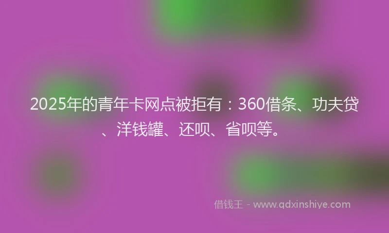2025年的青年卡网点被拒有：360借条、功夫贷、洋钱罐、还呗、省呗等。