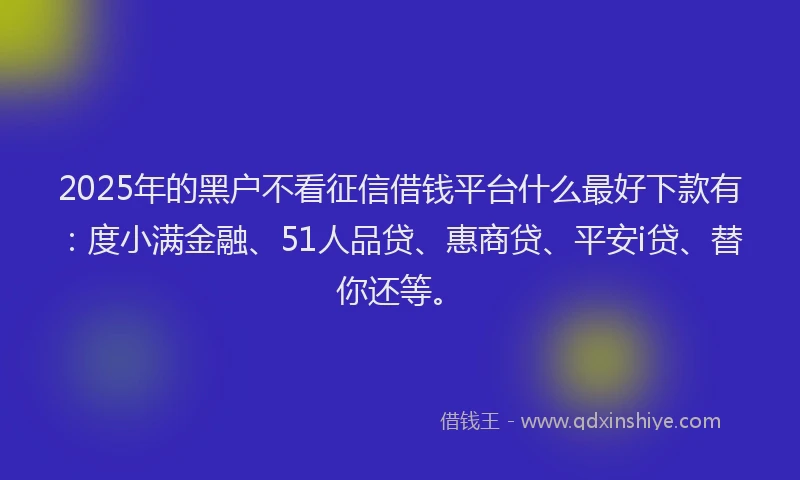2025年的黑户不看征信借钱平台什么最好下款有：度小满金融、51人品贷、惠商贷、平安i贷、替你还等。