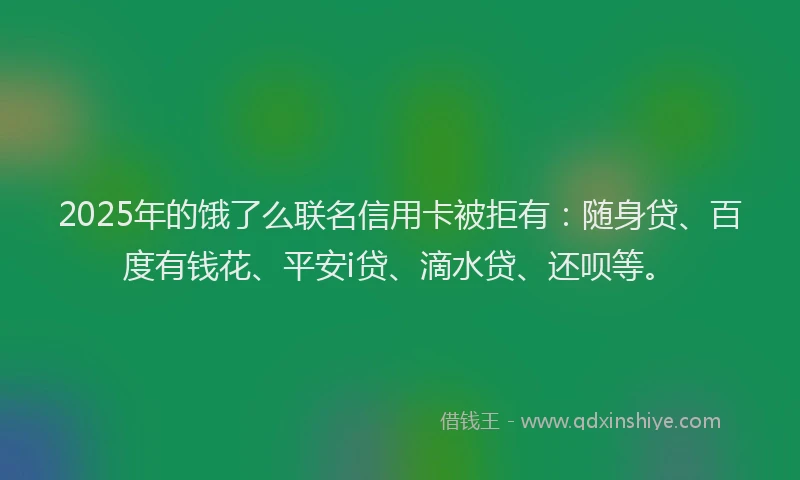 2025年的饿了么联名信用卡被拒有：随身贷、百度有钱花、平安i贷、滴水贷、还呗等。