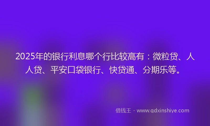 2025年的银行利息哪个行比较高有：微粒贷、人人贷、平安口袋银行、快贷通、分期乐等。