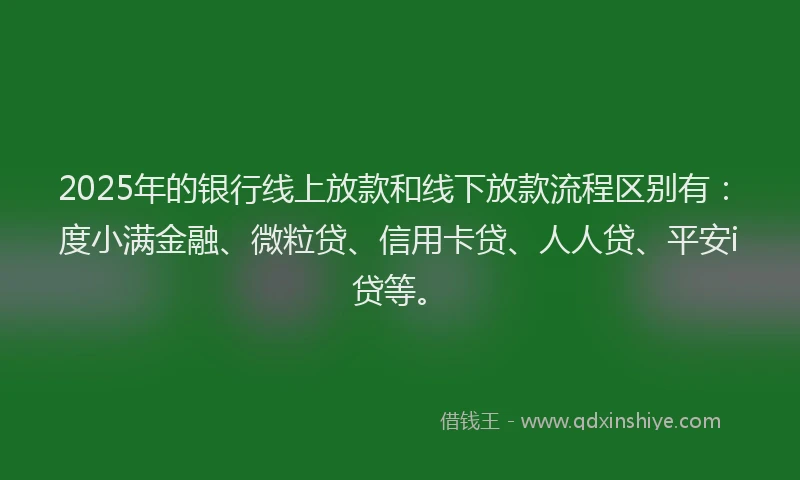 2025年的银行线上放款和线下放款流程区别有：度小满金融、微粒贷、信用卡贷、人人贷、平安i贷等。