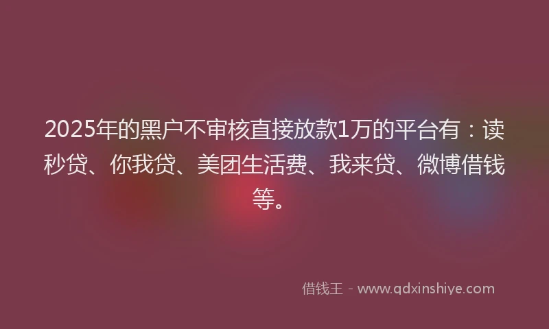 2025年的黑户不审核直接放款1万的平台有：读秒贷、你我贷、美团生活费、我来贷、微博借钱等。