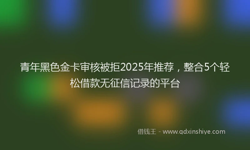 青年黑色金卡审核被拒2025年推荐，整合5个轻松借款无征信记录的平台