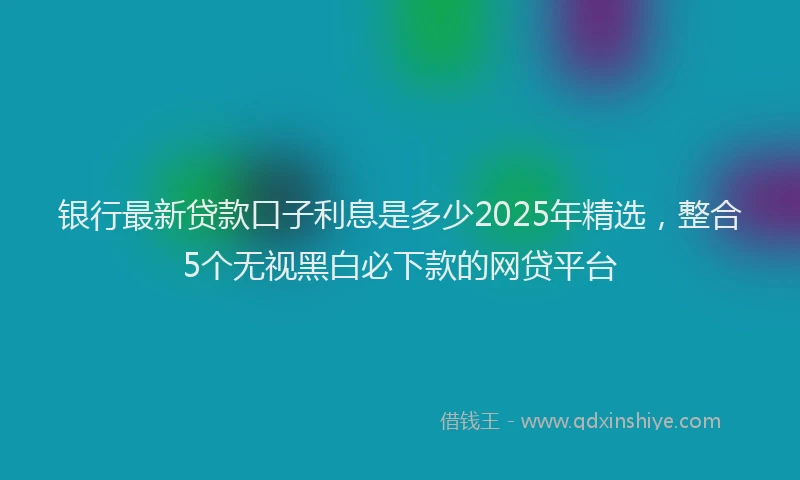 银行最新贷款口子利息是多少2025年精选，整合5个无视黑白必下款的网贷平台