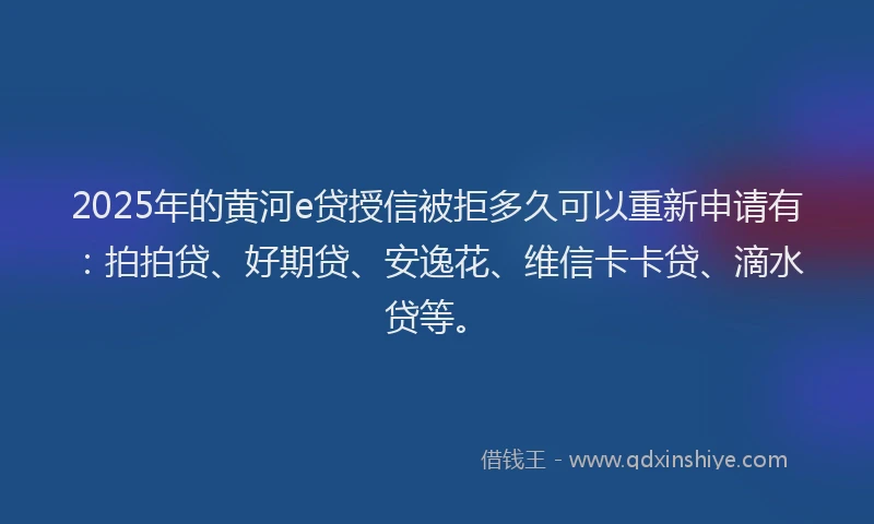 2025年的黄河e贷授信被拒多久可以重新申请有：拍拍贷、好期贷、安逸花、维信卡卡贷、滴水贷等。