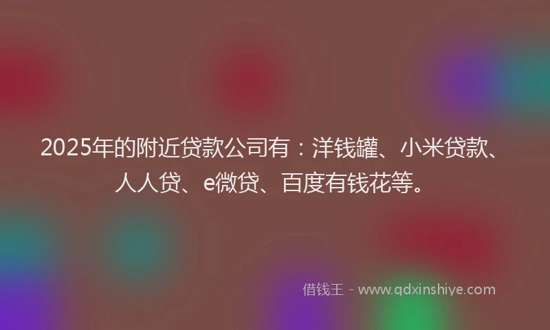 2025年的附近贷款公司有：洋钱罐、小米贷款、人人贷、e微贷、百度有钱花等。