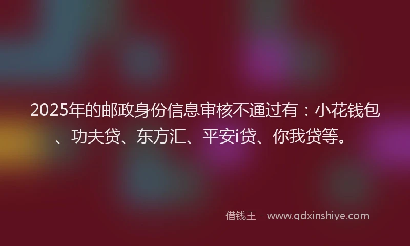 2025年的邮政身份信息审核不通过有：小花钱包、功夫贷、东方汇、平安i贷、你我贷等。