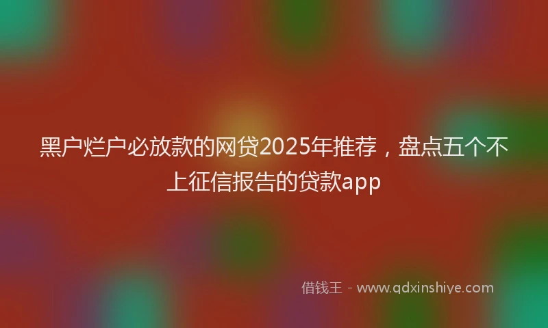黑户烂户必放款的网贷2025年推荐，盘点五个不上征信报告的贷款app