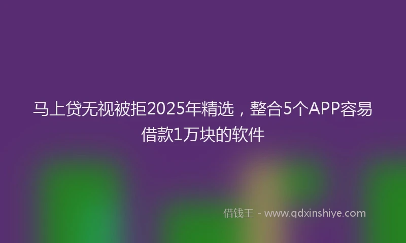 马上贷无视被拒2025年精选，整合5个APP容易借款1万块的软件
