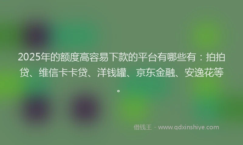 2025年的额度高容易下款的平台有哪些有：拍拍贷、维信卡卡贷、洋钱罐、京东金融、安逸花等。