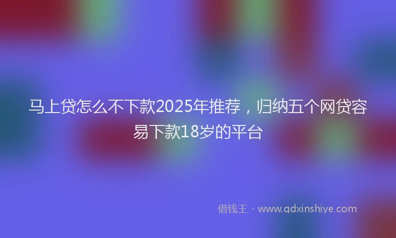 马上贷怎么不下款2025年推荐，归纳五个网贷容易下款18岁的平台