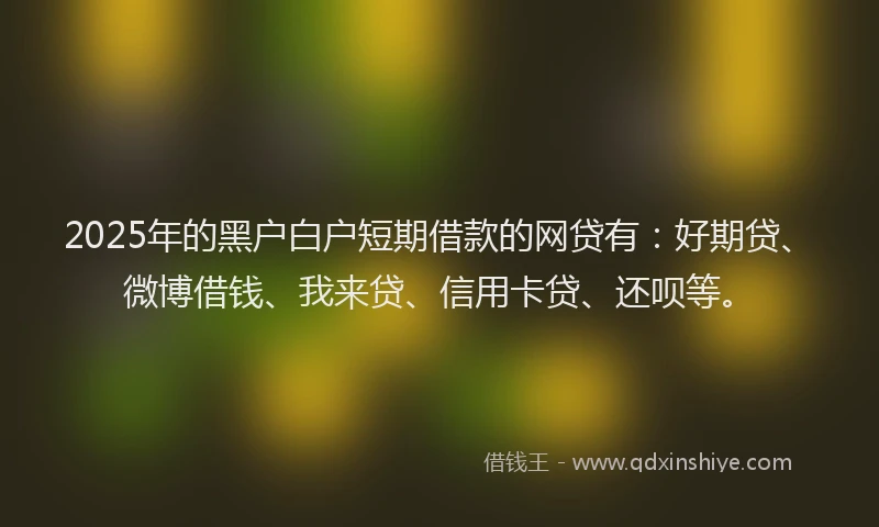 2025年的黑户白户短期借款的网贷有：好期贷、微博借钱、我来贷、信用卡贷、还呗等。
