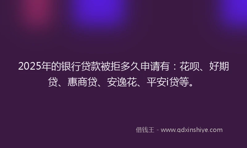 2025年的银行贷款被拒多久申请有：花呗、好期贷、惠商贷、安逸花、平安i贷等。