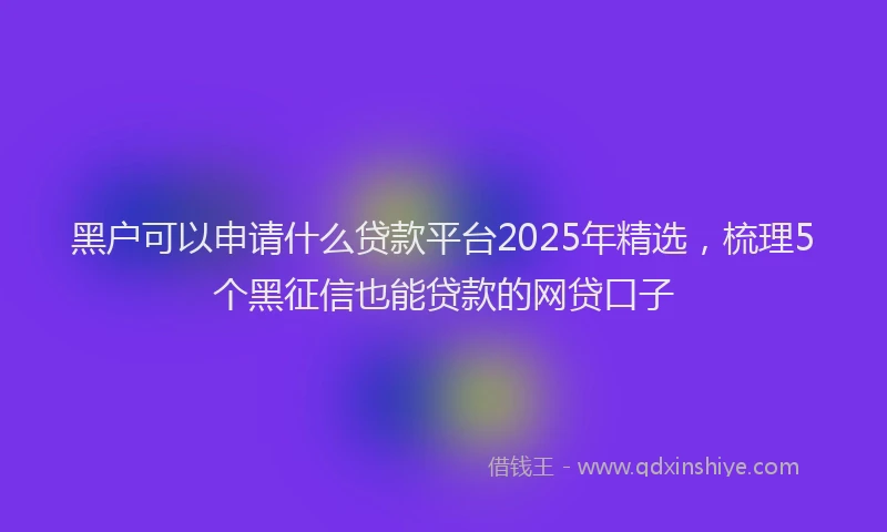 黑户可以申请什么贷款平台2025年精选，梳理5个黑征信也能贷款的网贷口子