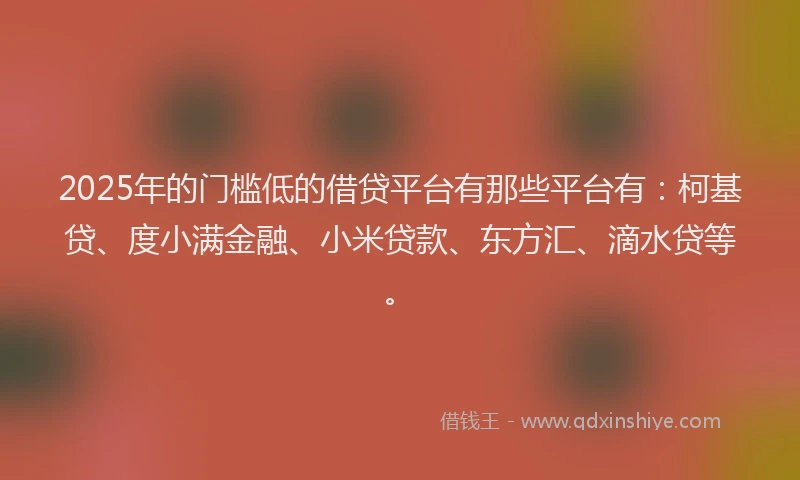 2025年的门槛低的借贷平台有那些平台有：柯基贷、度小满金融、小米贷款、东方汇、滴水贷等。
