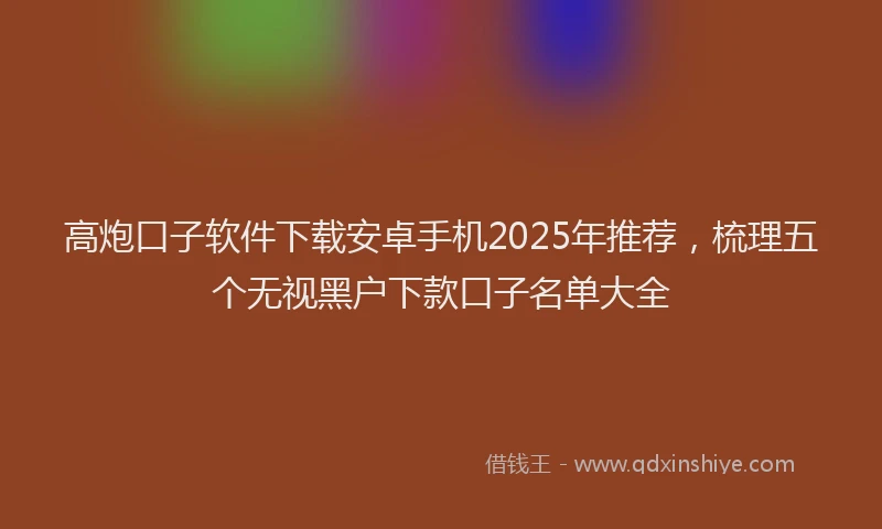 高炮口子软件下载安卓手机2025年推荐，梳理五个无视黑户下款口子名单大全