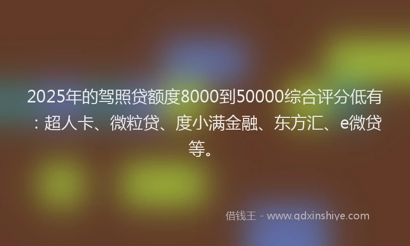 2025年的驾照贷额度8000到50000综合评分低有：超人卡、微粒贷、度小满金融、东方汇、e微贷等。